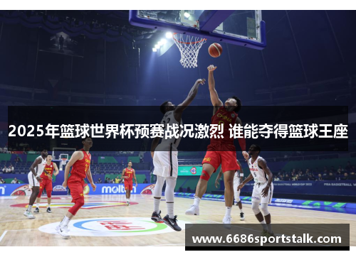 2025年篮球世界杯预赛战况激烈 谁能夺得篮球王座