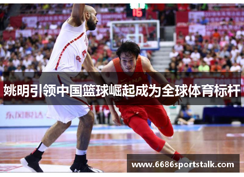 姚明引领中国篮球崛起成为全球体育标杆