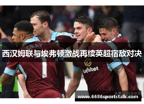 西汉姆联与埃弗顿激战再续英超宿敌对决